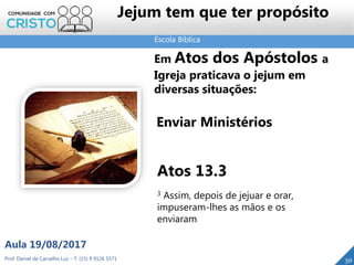 Escola Bíblica
Prof. Daniel de Carvalho Luz – T. (15) 9 9126 5571
Aula 19/08/2017
30
Em Atos dos Apóstolos a
Igreja praticava o jejum em
diversas situações:
Enviar Ministérios
Atos 13.3
3 Assim, depois de jejuar e orar,
impuseram-lhes as mãos e os
enviaram
Jejum tem que ter propósito
 