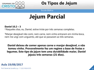 Escola Bíblica
Prof. Daniel de Carvalho Luz – T. (15) 9 9126 5571
Aula 19/08/2017
33
Os Tipos de Jejum
Jejum Parcial
Daniel 10.2 – 3
2 Naqueles dias, eu, Daniel, estive triste por três semanas completas.
3Manjar desejável não comi, nem carne, nem vinho entraram em minha boca,
nem me ungi com unguento, até que se passaram as três semanas.
Daniel deixou de comer apenas carne e manjar desejável, e não
tomou vinho. Provavelmente fez um regime a base de frutas e
legumes. Este tipo de jejum tem uma durabilidade maior, Daniel
jejuou três semanas (21 dias).
 