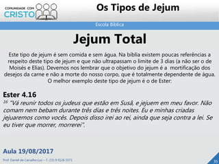 Escola Bíblica
Prof. Daniel de Carvalho Luz – T. (15) 9 9126 5571
Aula 19/08/2017
35
Os Tipos de Jejum
Jejum Total
Este tipo de jejum é sem comida e sem água. Na bíblia existem poucas referências a
respeito deste tipo de jejum e que não ultrapassam o limite de 3 dias (a não ser o de
Moisés e Elias). Devemos nos lembrar que o objetivo do jejum é a mortificação dos
desejos da carne e não a morte do nosso corpo, que é totalmente dependente de água.
O melhor exemplo deste tipo de jejum é o de Ester:
Ester 4.16
16 "Vá reunir todos os judeus que estão em Susã, e jejuem em meu favor. Não
comam nem bebam durante três dias e três noites. Eu e minhas criadas
jejuaremos como vocês. Depois disso irei ao rei, ainda que seja contra a lei. Se
eu tiver que morrer, morrerei".
 