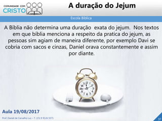 Escola Bíblica
37
A duração do Jejum
A Bíblia não determina uma duração exata do jejum. Nos textos
em que bíblia menciona a respeito da pratica do jejum, as
pessoas sim agiam de maneira diferente, por exemplo Davi se
cobria com sacos e cinzas, Daniel orava constantemente e assim
por diante.
Aula 19/08/2017
Prof. Daniel de Carvalho Luz – T. (15) 9 9126 5571
 