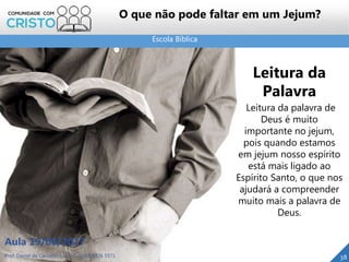 Escola Bíblica
Prof. Daniel de Carvalho Luz – T. (15) 9 9126 5571
Aula 19/08/2017
38
O que não pode faltar em um Jejum?
Leitura da
Palavra
Leitura da palavra de
Deus é muito
importante no jejum,
pois quando estamos
em jejum nosso espírito
está mais ligado ao
Espírito Santo, o que nos
ajudará a compreender
muito mais a palavra de
Deus.
 