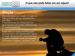 Escola Bíblica
Prof. Daniel de Carvalho Luz – T. (15) 9 9126 5571
Aula 19/08/2017
39
O que não pode faltar em um Jejum?
Oração
Não existe jejum sem oração. A oração é o
meio que temos de nos comunicarmos
com Deus.
É importante que ao começarmos um
jejum façamos uma oração estabelecendo
os nossos propósitos,
e no final orarmos para entregá-los a Deus.
Porem não é só nestes momentos que
devemos orar, e sim durante todo o jejum.
A oração não precisa ser necessariamente
de joelhos dobrados, pode ser enquanto
caminhamos, dirigimos, estudamos, etc.
 