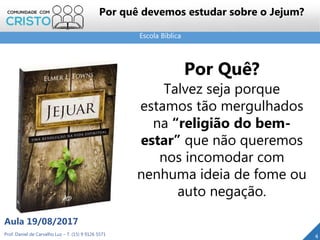 Escola Bíblica
Prof. Daniel de Carvalho Luz – T. (15) 9 9126 5571
Aula 19/08/2017
4
Por Quê?
Talvez seja porque
estamos tão mergulhados
na “religião do bem-
estar” que não queremos
nos incomodar com
nenhuma ideia de fome ou
auto negação.
Por quê devemos estudar sobre o Jejum?
 