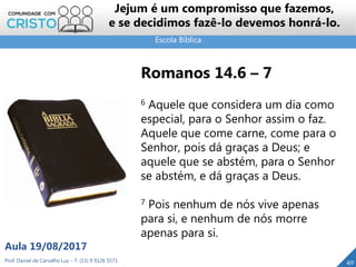 Escola Bíblica
Prof. Daniel de Carvalho Luz – T. (15) 9 9126 5571
Aula 19/08/2017
40
Jejum é um compromisso que fazemos,
e se decidimos fazê-lo devemos honrá-lo.
Romanos 14.6 – 7
6 Aquele que considera um dia como
especial, para o Senhor assim o faz.
Aquele que come carne, come para o
Senhor, pois dá graças a Deus; e
aquele que se abstém, para o Senhor
se abstém, e dá graças a Deus.
7 Pois nenhum de nós vive apenas
para si, e nenhum de nós morre
apenas para si.
 