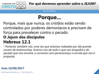 Escola Bíblica
Prof. Daniel de Carvalho Luz – T. (15) 9 9126 5571
Aula 19/08/2017
5
Porque...
Porque, mais que nunca, os cristãos estão sendo
controlados por poderes demoníacos e precisam de
força para prevalecer contra o pecado.
O Jejum dos discípulos
Hebreus 12.1
1 Portanto, também nós, uma vez que estamos rodeados por tão grande
nuvem de testemunhas, livremo-nos de tudo o que nos atrapalha e do
pecado que nos envolve, e corramos com perseverança a corrida que nos é
proposta,
Por quê devemos aprender sobre o JEJUM?
 
