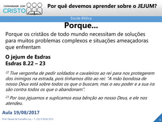Escola Bíblica
Prof. Daniel de Carvalho Luz – T. (15) 9 9126 5571
Aula 19/08/2017
6
Porque...
Porque os cristãos de todo mundo necessitam de soluções
para muitos problemas complexos e situações ameaçadoras
que enfrentam
O jejum de Esdras
Esdras 8.22 – 23
22 Tive vergonha de pedir soldados e cavaleiros ao rei para nos protegerem
dos inimigos na estrada, pois tínhamos dito ao rei: "A mão bondosa de
nosso Deus está sobre todos os que o buscam, mas o seu poder e a sua ira
são contra todos os que o abandonam".
23 Por isso jejuamos e suplicamos essa bênção ao nosso Deus, e ele nos
atendeu.
Por quê devemos aprender sobre o JEJUM?
 