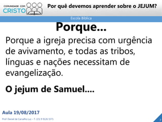 Escola Bíblica
Prof. Daniel de Carvalho Luz – T. (15) 9 9126 5571
Aula 19/08/2017
7
Porque...
Porque a igreja precisa com urgência
de avivamento, e todas as tribos,
línguas e nações necessitam de
evangelização.
O jejum de Samuel....
Por quê devemos aprender sobre o JEJUM?
 