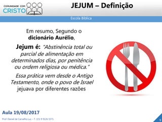Escola Bíblica
Prof. Daniel de Carvalho Luz – T. (15) 9 9126 5571
Aula 19/08/2017
JEJUM – Definição
9
Em resumo, Segundo o
dicionário Aurélio,
Jejum é: “Abstinência total ou
parcial de alimentação em
determinados dias, por penitência
ou ordem religiosa ou médica.”
Essa prática vem desde o Antigo
Testamento, onde o povo de Israel
jejuava por diferentes razões
 