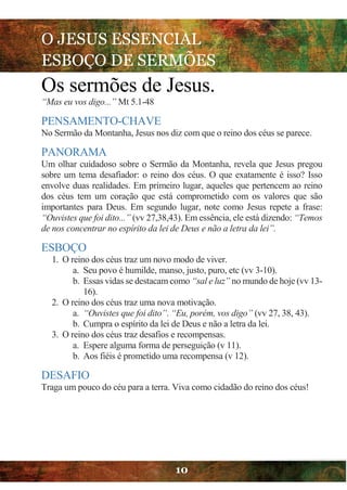 O JESUS ESSENCIAL
ESBOÇO DE SERMÕES
10
Os sermões de Jesus.
“Mas eu vos digo...” Mt 5.1-48
PENSAMENTO-CHAVE
No Sermão da Montanha, Jesus nos diz com que o reino dos céus se parece.
PANORAMA
Um olhar cuidadoso sobre o Sermão da Montanha, revela que Jesus pregou
sobre um tema desafiador: o reino dos céus. O que exatamente é isso? Isso
envolve duas realidades. Em primeiro lugar, aqueles que pertencem ao reino
dos céus tem um coração que está comprometido com os valores que são
importantes para Deus. Em segundo lugar, note como Jesus repete a frase:
“Ouvistes que foi dito...” (vv 27,38,43). Em essência, ele está dizendo: “Temos
de nos concentrar no espírito da lei de Deus e não a letra da lei”.
ESBOÇO
1. O reino dos céus traz um novo modo de viver.
a. Seu povo é humilde, manso, justo, puro, etc (vv 3-10).
b. Essas vidas se destacam como “sal e luz” no mundo de hoje (vv 13-
16).
2. O reino dos céus traz uma nova motivação.
a. “Ouvistes que foi dito”. “Eu, porém, vos digo” (vv 27, 38, 43).
b. Cumpra o espírito da lei de Deus e não a letra da lei.
3. O reino dos céus traz desafios e recompensas.
a. Espere alguma forma de perseguição (v 11).
b. Aos fiéis é prometido uma recompensa (v 12).
DESAFIO
Traga um pouco do céu para a terra. Viva como cidadão do reino dos céus!
 