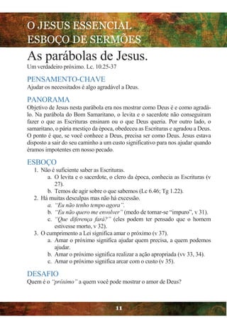 O JESUS ESSENCIAL
ESBOÇO DE SERMÕES
11
As parábolas de Jesus.
Um verdadeiro próximo. Lc. 10.25-37
PENSAMENTO-CHAVE
Ajudar os necessitados é algo agradável a Deus.
PANORAMA
Objetivo de Jesus nesta parábola era nos mostrar como Deus é e como agradá-
lo. Na parábola do Bom Samaritano, o levita e o sacerdote não conseguiram
fazer o que as Escrituras ensinam ou o que Deus queria. Por outro lado, o
samaritano, o pária mestiço da época, obedeceu as Escrituras e agradou a Deus.
O ponto é que, se você conhece a Deus, precisa ser como Deus. Jesus estava
disposto a sair do seu caminho a um custo significativo para nos ajudar quando
éramos impotentes em nosso pecado.
ESBOÇO
1. Não é suficiente saber as Escrituras.
a. O levita e o sacerdote, o clero da época, conhecia as Escrituras (v
27).
b. Temos de agir sobre o que sabemos (Lc 6.46; Tg 1.22).
2. Há muitas desculpas mas não há excessão.
a. “Eu não tenho tempo agora”.
b. “Eu não quero me envolver” (medo de tornar-se “impuro”, v 31).
c. “Que diferença fará?” (eles podem ter pensado que o homem
estivesse morto, v 32).
3. O cumprimento a Lei significa amar o próximo (v 37).
a. Amar o próximo significa ajudar quem precisa, a quem podemos
ajudar.
b. Amar o próximo significa realizar a ação apropriada (vv 33, 34).
c. Amar o próximo significa arcar com o custo (v 35).
DESAFIO
Quem é o “próximo” a quem você pode mostrar o amor de Deus?
 