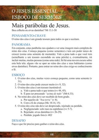 O JESUS ESSENCIAL
ESBOÇO DE SERMÕES
12
Mais parábolas de Jesus.
Boa colheita ou ervas daninhas? Mt 13.1-58
PENSAMENTO-CHAVE
O reino dos céus é um grande tesouro para todos os que o aceitam.
PANORAMA
Em conjunto, estas parábolas nos ajudam a ver uma imagem mais completa do
reino dos céus. Começa pequena (como sementes) e tem um poder único de
crescer (como uma semente de mostarda). Vale a pena tudo o que você tem
(semelhante a um tesouro escondido ou uma pérola) e, eventualmente, irá
incluir muitas, muitas pessoas (como uma rede). Só há uma nuvem escura sobre
esta bela tela: alguns vão se opor ao reino dos céus e seus habitantes (como
ervas daninhas). Portanto, para entrar no reino dos céus exige-se conhecimento
e fé.
ESBOÇO
1. O reino dos céus, muitas vezes começa pequeno, como uma semente (v
31).
2. O reino dos céus pode crescer muito (vv 8, 32).
3. O reino dos céus é um tesouro inestimável.
a. Vale a pena tudo o que temos (vv 44, 45).
b. É para ser procurado “acima de tudo” (Mt 6.33).
4. No reino dos céus deve ser recebido de bom grado.
a. Por aqueles de “boa terra” (v 8).
b. Com a fé de criança (Mc 10.14, 15).
5. O reino dos céus não deve ser desprezado, rejeitado ou perdido.
a. Negligenciado: solo raso ou espinhoso (vv 5-7).
b. Rejeitado: ervas daninhas (vv 26-29).
c. Perdido: jogado fora (v 48)!
DESAFIO
Faça o que for preciso para ganhar o reino dos céus.
 