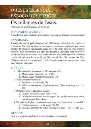 O JESUS ESSENCIAL
ESBOÇO DE SERMÕES
13
Os milagres de Jesus.
O milagre da multiplicação. Mt 14.13-21
PENSAMENTO-CHAVE
Ao sedeparar comsituações impossíveis, volte-separa Jesus emprimeiro lugar!
PANORAMA
Jesus já sabe que ele pode alimentar os 5.000 homens, além de muitas mulheres
e crianças. Mas ele desafia os discípulos a resolver o problema por conta
própria. O primeiro pensamento deles foi o de olhar para os seus próprios
recursos. Eles concluíram que eles não tinham o suficiente para resolver o
problema. Mas Jesus estava mostrando aos seus discípulos que eles deveriam
confiar nele para resolver o problema. Note que ele diz: “Trazei-mos” (v 18) e
“Todos comeram e se fartaram” (v 20). Jesus tem recursos muito maiores do
que podemos imaginar.
ESBOÇO
1. 1 Quando enfrentamos um problema ou desafio:
a. Muitas vezes é urgente (vv 15, 16).
b. Muitas vezes parece impossível (v 17).
2. Nosso primeiro instinto é:
a. Enfatizar o problema (v 15).
b. Olhar para os nossos próprios recursos: “Temos aqui apenas...” (v
17).
3. Podemos levar o que temos a Jesus.
a. “Então, ele disse: Trazei-mos” (v 18).
b. Os discípulos tinham a solução para seu problema em suas mãos,
mas eles não sabiam disso.
4. Ele pode multiplicar os nossos recursos para atender a nossa necessidade.
a. “Todos comeram e se fartaram” (v 20).
b. Podemos entregar-lhe todos nossos problemas (1Pe 5.7, Sl 55.22).
DESAFIO
Confie o seu maior problema ou preocupação a Jesus agora!
 