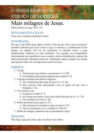 O JESUS ESSENCIAL
ESBOÇO DE SERMÕES
14
Mais milagres de Jesus.
Olhos abertos ao cego. Jo 9.1-41
PENSAMENTO-CHAVE
Jesus cura a cegueira espiritual e física.
PANORAMA
Por que é tão difícil para alguns aceitar o fato de que Jesus cura as pessoas?
Quando souberam que Jesus curou o cego, os fariseus, o condenaram tal ato
porque era sábado. Em vez de questionar ou desafiar Jesus, o cego
simplesmente obedeceu as suas instruções. Em seguida, ele compartilhou
honestamente sua experiência com os outros, mesmo defendendo-a, apesar das
táticas de pressão utilizadas contra ele. Finalmente, depois quando teve tempo
para pensar sobre isso, ele depositou sua fé em Jesus.
ESBOÇO
1. O cego.
a. Fisicamente cego desde o nascimento (vv 2, 20).
b. Os discípulos procuraram alguém para culpar (v 2).
2. Cegueira espiritual dos líderes religiosos.
a. Eles condenaram boa ação de Jesus (vv 16, 24).
b. Eles estavam mais preocupados com as regras do que com a
bondade (v 16).
3. Um recebeu a luz.
a. O cego foi curado (v 7).
b. Ele contou aos outros o que Jesus tinha feito por ele (vv 11, 25).
c. Ele acreditou em Jesus (v 38).
4. Outros permaneceram cegos (v 41).
a. Eles ameaçavam expulsar os que cressem (v 22).
b. Eles se recusaram a ver a verdade (vv 40, 41).
5. Diante do milagre, podemos crer ou permanecer cegos.
DESAFIO
Não fique cego para Jesus. Que ele abra os teus olhos.
 