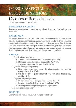 O JESUS ESSENCIAL
ESBOÇO DE SERMÕES
16
Os ditos difíceis de Jesus
O custo do discipulado. Mc 8.31-9.1
PENSAMENTO-CHAVE
Tomamos a cruz quando colocamos agenda de Jesus em primeiro lugar em
nossa vida.
PANORAMA
Para Jesus, tomar a sua cruz demonstrou sua total obediência à vontade de seu
pai. Isso significava abrir mão de seus direitos como o Filho de Deus e morreu
na cruz pelos pecados do mundo. Para nós, isso significa que o foco de nossa
vida será assemelhar-se a Jesus partilhando-o com outros, por meio de nossas
palavras enossas ações. Devemos morrerpara nossa própria agenda e viver para
Jesus. No fim das contas, isso é a única coisa que vale a pena fazer.
ESBOÇO
1. Que significou para Jesus.
a. Abdicar de seus direitos como Filho eterno (Fl 2.5-8).
b. Morrer na cruz pelos nossos pecados (Jo 19.17, 18).
c. A seguir a vontade do Pai para ele (Mt 26.39).
2. Que isso não significa para nós.
a. Ficar com raiva por causa de circunstâncias ou pessoas
desagradáveis (Rm 5.3-5).
b. Ser desencorajado pelas enfermidades, problemas financeiros,
etc (Tg 1.2-5).
3. O que isso significa para nós.
a. Dedicar nossa vida a compartilhar o Evangelho (v 35).
b. Buscar o caminho de Jesus acima de tudo (Mt 6.33).
c. Morrer para a nossa própria agenda e seguir Jesus.
4. O que significa para você?
DESAFIO
Como você vai “tomar a sua cruz” e seguir Jesus hoje?
 