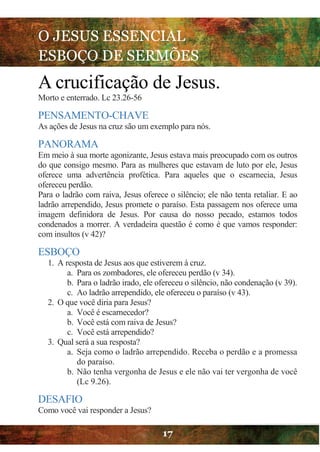 O JESUS ESSENCIAL
ESBOÇO DE SERMÕES
17
A crucificação de Jesus.
Morto e enterrado. Lc 23.26-56
PENSAMENTO-CHAVE
As ações de Jesus na cruz são um exemplo para nós.
PANORAMA
Em meio à sua morte agonizante, Jesus estava mais preocupado com os outros
do que consigo mesmo. Para as mulheres que estavam de luto por ele, Jesus
oferece uma advertência profética. Para aqueles que o escarnecia, Jesus
ofereceu perdão.
Para o ladrão com raiva, Jesus oferece o silêncio; ele não tenta retaliar. E ao
ladrão arrependido, Jesus promete o paraíso. Esta passagem nos oferece uma
imagem definidora de Jesus. Por causa do nosso pecado, estamos todos
condenados a morrer. A verdadeira questão é como é que vamos responder:
com insultos (v 42)?
ESBOÇO
1. A resposta de Jesus aos que estiverem à cruz.
a. Para os zombadores, ele ofereceu perdão (v 34).
b. Para o ladrão irado, ele ofereceu o silêncio, não condenação (v 39).
c. Ao ladrão arrependido, ele ofereceu o paraíso (v 43).
2. O que você diria para Jesus?
a. Você é escarnecedor?
b. Você está com raiva de Jesus?
c. Você está arrependido?
3. Qual será a sua resposta?
a. Seja como o ladrão arrependido. Receba o perdão e a promessa
do paraíso.
b. Não tenha vergonha de Jesus e ele não vai ter vergonha de você
(Lc 9.26).
DESAFIO
Como você vai responder a Jesus?
 