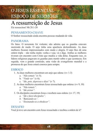 O JESUS ESSENCIAL
ESBOÇO DE SERMÕES
18
A ressurreição de Jesus
Ele ressuscitou! Mt 28.1-20
PENSAMENTO-CHAVE
O Senhor ressuscitado ainda encontra pessoas mudando de vida.
PANORAMA
Os fatos: O terremoto foi violento; não admira que os guardas estavam
morrendo de medo. O anjo tinha uma aparência deslumbrante. As duas
mulheres ficaram impressionados com medo e alegria. O anjo lhes dá uma
ordem tripla – não tenha medo; venha e veja; vá e diga. Ambas as mulheres
tiveram um encontro com Cristo que mudou a vida delas. Enquanto isso, os
líderes religiosos pagavam os guardas para mentir sobre o que aconteceu. Em
seguida, vem a grande comissão, uma visão de evangelismo mundial e a
promessa de que Jesus estará conosco para sempre.
ESBOÇO
1. As duas mulheres encontram um anjo que odena: (vv 1-3)
a. “Não temais” (v 5).
b. “Vinde ver” (v 6).
c. “Ide, pois, depressa e dizei” (v 7).
2. As duas mulheres encontram Jesus ressuscitado que ordena: (vv 9, 10)
a. “Não temais”.
b. “Ide avisar”.
3. Os discípulos encontram Jesus e recebem suas ordens: (vv 17, 19)
a. “Ide e fazei discípulos”.
b. “Batizando-os”.
c. “Ensinando-os a obedecer”.
DESAFIO
Você já teve um encontro com Jesus ressucitado e recebeu a ordem de ir?
 