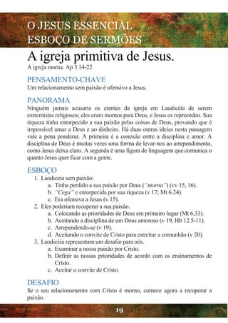 O JESUS ESSENCIAL
ESBOÇO DE SERMÕES
19
A igreja primitiva de Jesus.
A igreja morna. Ap 3.14-22
PENSAMENTO-CHAVE
Um relacionamento sem paixão é ofensivo a Jesus.
PANORAMA
Ninguém jamais acusaria os crentes da igreja em Laodicéia de serem
extremistas religiosos; eles eram mornos para Deus, e Jesus os repreendeu. Sua
riqueza tinha entorpecido a sua paixão pelas coisas de Deus, provando que é
impossível amar a Deus e ao dinheiro. Há duas outras ideias nesta passagem
vale a pena ponderar. A primeira é a conexão entre a disciplina e amor. A
disciplina de Deus é muitas vezes uma forma de levar-nos ao arrependimento,
como Jesus deixa claro. A segunda é uma figura de linguagem que comunica o
quanto Jesus quer ficar com a gente.
ESBOÇO
1. Laodiceia sem paixão:
a. Tinha perdido a sua paixão por Deus (“morna”) (vv 15, 16).
b. “Cega” e entorpecida por sua riqueza (v 17; Mt 6.24).
c. Era ofensiva a Jesus (v 15).
2. Eles poderiam recuperar a sua paixão.
a. Colocando as prioridades de Deus em primeiro lugar (Mt 6.33).
b. Aceitando a disciplina de um Deus amoroso (v 19, Hb 12.5-11).
c. Arrependendo-se (v 19).
d. Aceitando o convite de Cristo para estreitar a comunhão (v 20).
3. Laodicéia representam um desafio para nós.
a. Examinar a nossa paixão por Cristo.
b. Definir as nossas prioridades de acordo com os ensinamentos de
Cristo.
c. Aceitar o convite de Cristo.
DESAFIO
Se o seu relacionamento com Cristo é morno, comece agora a recuperar a
paixão.
 