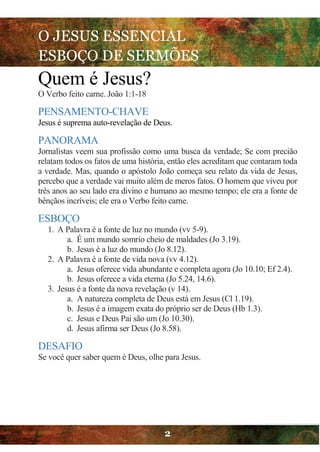 O JESUS ESSENCIAL
ESBOÇO DE SERMÕES
2
Quem é Jesus?
O Verbo feito carne. João 1:1-18
PENSAMENTO-CHAVE
Jesus é suprema auto-revelação de Deus.
PANORAMA
Jornalistas veem sua profissão como uma busca da verdade; Se com precião
relatam todos os fatos de uma história, então eles acreditam que contaram toda
a verdade. Mas, quando o apóstolo João começa seu relato da vida de Jesus,
percebo que a verdade vai muito além de meros fatos. O homem que viveu por
três anos ao seu lado era divino e humano ao mesmo tempo; ele era a fonte de
bênçãos incríveis; ele era o Verbo feito carne.
ESBOÇO
1. A Palavra é a fonte de luz no mundo (vv 5-9).
a. É um mundo somrio cheio de maldades (Jo 3.19).
b. Jesus é a luz do mundo (Jo 8.12).
2. A Palavra é a fonte de vida nova (vv 4.12).
a. Jesus oferece vida abundante e completa agora (Jo 10.10; Ef 2.4).
b. Jesus oferece a vida eterna (Jo 5.24, 14.6).
3. Jesus é a fonte da nova revelação (v 14).
a. A natureza completa de Deus está em Jesus (Cl 1.19).
b. Jesus é a imagem exata do próprio ser de Deus (Hb 1.3).
c. Jesus e Deus Pai são um (Jo 10.30).
d. Jesus afirma ser Deus (Jo 8.58).
DESAFIO
Se você quer saber quem é Deus, olhe para Jesus.
 