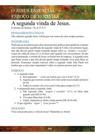 O JESUS ESSENCIAL
ESBOÇO DE SERMÕES
20
A segunda vinda de Jesus.
O retorno do Senhor. 1Ts 4.13-5.11
PENSAMENTO-CHAVE
Não sabemos quando Jesus voltará por isso temos de estar sempre prontos.
PANORAMA
Paulo dá aos tessalonicenses dois ensinamentos práticos para ajudá-los a manter
uma compreensão equilibrada da segunda vinda de Cristo. Em primeiro lugar,
eles não devem gastar tempo tentando pregar sobre os “tempos e ocasiões”
exatas da vinda de Jesus (5.1); só Deus sabe quando isso vai acontecer. Se não
estiver preparado, o retorno de Jesus vai tomar-nos de surpresa. A segunda coisa
que Paulo ensina é que eles devem gastar tempo tentando viver para Deus no
presente. Estaremos sempre curiosos sobre a segunda vinda. Mas Paulo nos
lembra que a coisa mais importante é saber se estamos prontos para isso.
ESBOÇO
1. A segunda vinda.
a. Será repentina – “como um ladrão que vem à noite” (5.2).
b. Aqueles que morrem crendo em Cristo serão ressuscitados primeiro
(4.16).
c. Todos os crentes vão viver com Cristo para sempre (4.17).
2. A preparação para a segunda vinda.
a. Não especule sobre “tempos e ocasiões” (5.1), só Deus sabe
quando será (Mt 24.36).
b. Viva para Deus hoje (5,4-8).
c. Vigiai, mantenha-se alerta, esteja pronto (Mt 24.42-44).
3. O que significa “vigiar”, “estar pronto”?
DESAFIO
Você está pronto para a volta de Jesus? Mantenha-se Alerta!
 