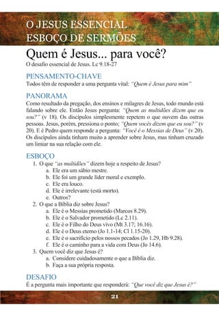 O JESUS ESSENCIAL
ESBOÇO DE SERMÕES
21
Quem é Jesus... para você?
O desafio essencial de Jesus. Lc 9.18-27
PENSAMENTO-CHAVE
Todos têm de responder a uma pergunta vital: “Quem é Jesus para mim”
PANORAMA
Como resultado da pregação, dos ensinos e milagres de Jesus, todo mundo está
falando sobre ele. Então Jesus pergunta: “Quem as multidões dizem que eu
sou?” (v 18). Os discípulos simplesmente repetem o que ouvem das outras
pessoas. Jesus, porém, pressiona o ponto; “Quem vocês dizem que eu sou?” (v
20). E é Pedro quem responde a pergunta: “Você é o Messias de Deus” (v 20).
Os discípulos ainda tinham muito a aprender sobre Jesus, mas tinham cruzado
um limiar na sua relação com ele.
ESBOÇO
1. O que “as multidões” dizem hoje a respeito de Jesus?
a. Ele era um sábio mestre.
b. Ele foi um grande líder moral e exemplo.
c. Ele era louco.
d. Ele é irrelevante (está morto).
e. Outros?
2. O que a Bíblia diz sobre Jesus?
a. Ele é o Messias prometido (Marcos 8.29).
b. Ele é o Salvador prometido (Lc 2.11).
c. Ele é o Filho do Deus vivo (Mt 3.17; 16.16).
d. Ele é o Deus eterno (Jo 1.1-14; Cl 1.15-20).
e. Ele é o sacrifício pelos nossos pecados (Jo 1.29, Hb 9.28).
f. Ele é o caminho para a vida com Deus (Jo 14.6).
3. Quem você diz que Jesus é?
a. Considere cuidadosamente o que a Bíblia diz.
b. Faça a sua própria resposta.
DESAFIO
É a pergunta mais importante que responderá: “Que você diz que Jesus é?”
 