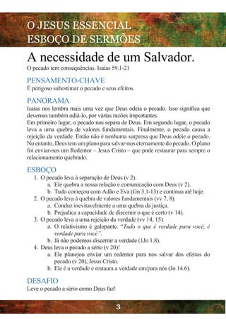 O JESUS ESSENCIAL
ESBOÇO DE SERMÕES
3
A necessidade de um Salvador.
O pecado tem consequências. Isaías 59.1-21
PENSAMENTO-CHAVE
É perigoso subestimar o pecado e seus efeitos.
PANORAMA
Isaías nos lembra mais uma vez que Deus odeia o pecado. Isso significa que
devemos também odiá-lo, por várias razões importantes.
Em primeiro lugar, o pecado nos separa de Deus. Em segundo lugar, o pecado
leva a uma quebra de valores fundamentais. Finalmente, o pecado causa a
rejeição da verdade. Então não é nenhuma surpresa que Deus odeie o pecado.
No entanto, Deus tem umplano para salvar-nos eternamente do pecado. Oplano
foi enviar-nos um Redentor – Jesus Cristo – que pode restaurar para sempre o
relacionamento quebrado.
ESBOÇO
1. O pecado leva à separação de Deus (v 2).
a. Ele quebra a nossa relação e comunicação com Deus (v 2).
b. Tudo começou com Adão e Eva (Gn 3.1-13) e continua até hoje.
2. O pecado leva à quebra de valores fundamentais (vv 7, 8).
a. Conduz inevitavelmente a uma quebra da justiça.
b. Prejudica a capacidade de discernir o que é certo (v 14).
3. O pecado leva a uma rejeição da verdade (vv 14, 15).
a. O relativismo é galopante. “Tudo o que é verdade para você, é
verdade para você”.
b. Já não podemos discernir a verdade (1Jo 1.8).
4. Deus leva o pecado a sério (v 20)!
a. Ele planejou enviar um redentor para nos salvar dos efeitos do
pecado (v 20), Jesus Cristo.
b. Ele é a verdade e restaura a verdade em/para nós (Jo 14.6).
DESAFIO
Leve o pecado a sério como Deus faz!
 