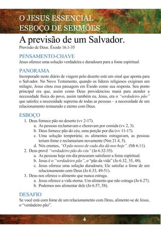 O JESUS ESSENCIAL
ESBOÇO DE SERMÕES
4
A previsão de um Salvador.
Provisão de Deus. Êxodo 16.1-35
PENSAMENTO-CHAVE
Jesus oferece uma solução verdadeira e duradoura para a fome espiritual.
PANORAMA
Incorporado neste diário de viagem pelo deserto está um sinal que aponta para
o Salvador. No Novo Testamento, quando os líderes religiosos exigiram um
milagre, Jesus citou essa passagem em Êxodo como sua resposta. Seu ponto
principal era que, assim como Deus providenciou maná para atender a
necessidade física do povo, assim também eu, Jesus, era o “verdadeiro pão”
que satisfez a necessidade suprema de todas as pessoas – a necessidade de um
relacionamento restaurado e eterno com Deus.
ESBOÇO
1. Deus fornece pão no deserto (vv 2-17).
a. As pessoas reclamavam e choravam por comida (vv 2, 3).
b. Deus fornece pão do céu, uma porção por dia (vv 11-17).
c. Uma solução temporária; os alimentos estragavam, as pessoas
teriam fome e reclamariam novamente (Nm 21.4, 5).
d. Nós oramos, “O pão nosso de cada dia dá-nos hoje”. (Mt 6.11).
2. Deus provê “verdadeiro pão do céu” (Jo 6.32-35).
a. As pessoas hoje em dia procuram satisfazer a fome espiritual.
b. Jesus é o “verdadeiro pão”, o “pão da vida” (Jo 6.32, 35, 48).
c. Jesus oferece uma solução duradoura; Ele satisfaz a fome de um
relacionamento com Deus (Jo 6.33, 49-51).
3. Deus nos oferece o alimento que nunca estraga.
a. Jesus oferece a vida eterna. Um alimento que não estraga (Jo 6.27).
b. Podemos nos alimentar dele (Jo 6.57, 58).
DESAFIO
Se você está com fome de um relacionamento com Deus, alimente-se de Jesus,
o “verdadeiro pão”.
 