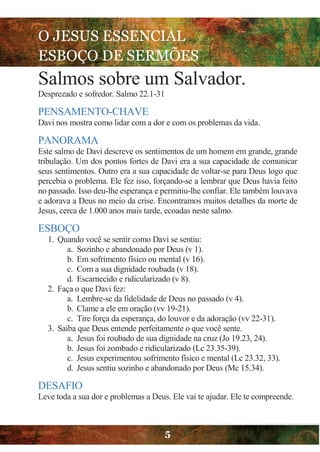 O JESUS ESSENCIAL
ESBOÇO DE SERMÕES
5
Salmos sobre um Salvador.
Desprezado e sofredor. Salmo 22.1-31
PENSAMENTO-CHAVE
Davi nos mostra como lidar com a dor e com os problemas da vida.
PANORAMA
Este salmo de Davi descreve os sentimentos de um homem em grande, grande
tribulação. Um dos pontos fortes de Davi era a sua capacidade de comunicar
seus sentimentos. Outro era a sua capacidade de voltar-se para Deus logo que
percebia o problema. Ele fez isso, forçando-se a lembrar que Deus havia feito
no passado. Isso deu-lhe esperança e permitiu-lhe confiar. Ele também louvava
e adorava a Deus no meio da crise. Encontramos muitos detalhes da morte de
Jesus, cerca de 1.000 anos mais tarde, ecoadas neste salmo.
ESBOÇO
1. Quando você se sentir como Davi se sentiu:
a. Sozinho e abandonado por Deus (v 1).
b. Em sofrimento físico ou mental (v 16).
c. Com a sua dignidade roubada (v 18).
d. Escarnecido e ridicularizado (v 8).
2. Faça o que Davi fez:
a. Lembre-se da fidelidade de Deus no passado (v 4).
b. Clame a ele em oração (vv 19-21).
c. Tire força da esperança, do louvor e da adoração (vv 22-31).
3. Saiba que Deus entende perfeitamente o que você sente.
a. Jesus foi roubado de sua dignidade na cruz (Jo 19.23, 24).
b. Jesus foi zombado e ridicularizado (Lc 23.35-39).
c. Jesus experimentou sofrimento físico e mental (Lc 23.32, 33).
d. Jesus sentiu sozinho e abandonado por Deus (Mc 15.34).
DESAFIO
Leve toda a sua dor e problemas a Deus. Ele vai te ajudar. Ele te compreende.
 