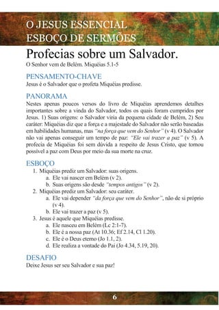 O JESUS ESSENCIAL
ESBOÇO DE SERMÕES
6
Profecias sobre um Salvador.
O Senhor vem de Belém. Miquéias 5.1-5
PENSAMENTO-CHAVE
Jesus é o Salvador que o profeta Miquéias predisse.
PANORAMA
Nestes apenas poucos versos do livro de Miquéias aprendemos detalhes
importantes sobre a vinda do Salvador, todos os quais foram cumpridos por
Jesus. 1) Suas origens: o Salvador viria da pequena cidade de Belém, 2) Seu
caráter: Miquéias diz que a força e a majestade do Salvador não serão baseadas
em habilidades humanas, mas “na força que vem do Senhor” (v 4). O Salvador
não vai apenas conseguir um tempo de paz: “Ele vai trazer a paz” (v 5). A
profecia de Miquéias foi sem dúvida a respeito de Jesus Cristo, que tornou
possível a paz com Deus por meio da sua morte na cruz.
ESBOÇO
1. Miquéias prediz um Salvador: suas origens.
a. Ele vai nascer em Belém (v 2).
b. Suas origens são desde “tempos antigos” (v 2).
2. Miquéias prediz um Salvador: seu caráter.
a. Ele vai depender “da força que vem do Senhor”, não de si próprio
(v 4).
b. Ele vai trazer a paz (v 5).
3. Jesus é aquele que Miquéias predisse.
a. Ele nasceu em Belém (Lc 2:1-7).
b. Ele é a nossa paz (At 10.36; Ef 2.14, Cl 1.20).
c. Ele é o Deus eterno (Jo 1.1, 2).
d. Ele realiza a vontade do Pai (Jo 4.34, 5.19, 20).
DESAFIO
Deixe Jesus ser seu Salvador e sua paz!
 