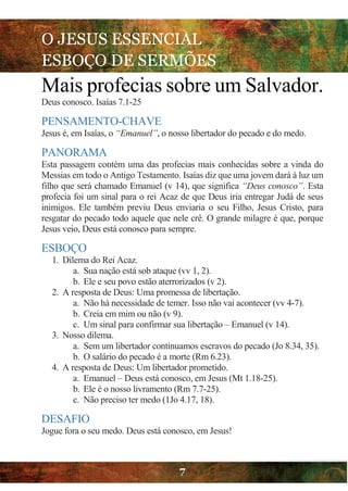 O JESUS ESSENCIAL
ESBOÇO DE SERMÕES
7
Mais profecias sobre um Salvador.
Deus conosco. Isaías 7.1-25
PENSAMENTO-CHAVE
Jesus é, em Isaías, o “Emanuel”, o nosso libertador do pecado e do medo.
PANORAMA
Esta passagem contém uma das profecias mais conhecidas sobre a vinda do
Messias em todo o Antigo Testamento. Isaías diz que uma jovem dará à luz um
filho que será chamado Emanuel (v 14), que significa “Deus conosco”. Esta
profecia foi um sinal para o rei Acaz de que Deus iria entregar Judá de seus
inimigos. Ele também previu Deus enviaria o seu Filho, Jesus Cristo, para
resgatar do pecado todo aquele que nele crê. O grande milagre é que, porque
Jesus veio, Deus está conosco para sempre.
ESBOÇO
1. Dilema do Rei Acaz.
a. Sua nação está sob ataque (vv 1, 2).
b. Ele e seu povo estão aterrorizados (v 2).
2. A resposta de Deus: Uma promessa de libertação.
a. Não há necessidade de temer. Isso não vai acontecer (vv 4-7).
b. Creia em mim ou não (v 9).
c. Um sinal para confirmar sua libertação – Emanuel (v 14).
3. Nosso dilema.
a. Sem um libertador continuamos escravos do pecado (Jo 8.34, 35).
b. O salário do pecado é a morte (Rm 6.23).
4. A resposta de Deus: Um libertador prometido.
a. Emanuel – Deus está conosco, em Jesus (Mt 1.18-25).
b. Ele é o nosso livramento (Rm 7.7-25).
c. Não preciso ter medo (1Jo 4.17, 18).
DESAFIO
Jogue fora o seu medo. Deus está conosco, em Jesus!
 