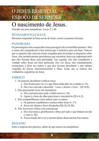 O JESUS ESSENCIAL
ESBOÇO DE SERMÕES
8
O nascimento de Jesus.
Nascido em uma manjedoura. Lucas 2.1-40
PENSAMENTO-CHAVE
Devemos responder às boas novas de Jesus, como os pastores fizeram.
PANORAMA
Os personagens mais esquecidos nesta passagem são os humildes pastores. Mas
é como eles responderam à boa notícia que é instrutivo para nós hoje. Note-se
que os pastores não estavam muito ocupados para investigar as alegações sobre
Jesus; eles instintivamente perceberam que encontrar Jesus era importante pelo
que eles fizeram disso uma prioridade. Em seguida, eles não consideram a
verdade sobre Jesus um bem particular. Em vez disso, eles imediatamente
começaram a dizer aos outros o que eles haviam descoberto e não tinham
vergonha de louvar entusiasticamente a Deus. Essas são as marcas dos
verdadeiros seguidores de Jesus.
ESBOÇO
1. Os pastores decidiram verificar Jesus.
a. Eles foram para ver se o que Deus tinha dito era verdade (v 15).
b. Davi nos convida a descobrir “como o Senhor é bom”. (Sl 34.8).
2. Eles procuraram Jesus até encontrá-lo.
a. Eles correram para onde o bebê estava (v 16).
b. Agora é a hora de olhar para Jesus e encontrá-lo (2Co 6.2).
3. Eles compartilharam a boa notícia com os outros.
a. Os pastores espalharam a notícia sobre Jesus (v 17).
b. Jesus nos chama a fazer discípulos (Mt 28.18-20).
4. Eles louvavam a Deus com entusiasmo.
a. Eles louvaram e glorificaram a Deus por tudo o que tinham ouvido
e visto (v 20).
b. Nossa reação deve ser a mesma diante desta mesma boa notícia.
DESAFIO
Imite a resposta dos pastores, adore ao que nasceu na manjedoura.
 