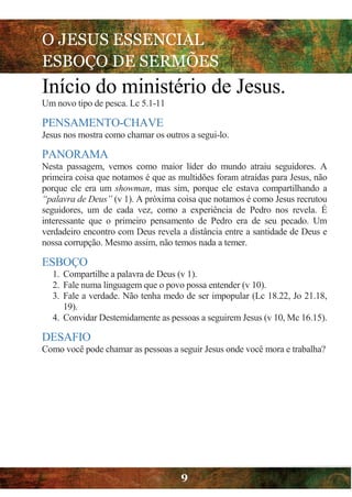 O JESUS ESSENCIAL
ESBOÇO DE SERMÕES
9
Início do ministério de Jesus.
Um novo tipo de pesca. Lc 5.1-11
PENSAMENTO-CHAVE
Jesus nos mostra como chamar os outros a segui-lo.
PANORAMA
Nesta passagem, vemos como maior líder do mundo atraiu seguidores. A
primeira coisa que notamos é que as multidões foram atraídas para Jesus, não
porque ele era um showman, mas sim, porque ele estava compartilhando a
“palavra de Deus” (v 1). A próxima coisa que notamos é como Jesus recrutou
seguidores, um de cada vez, como a experiência de Pedro nos revela. É
interessante que o primeiro pensamento de Pedro era de seu pecado. Um
verdadeiro encontro com Deus revela a distância entre a santidade de Deus e
nossa corrupção. Mesmo assim, não temos nada a temer.
ESBOÇO
1. Compartilhe a palavra de Deus (v 1).
2. Fale numa linguagem que o povo possa entender (v 10).
3. Fale a verdade. Não tenha medo de ser impopular (Lc 18.22, Jo 21.18,
19).
4. Convidar Destemidamente as pessoas a seguirem Jesus (v 10, Mc 16.15).
DESAFIO
Como você pode chamar as pessoas a seguir Jesus onde você mora e trabalha?
 