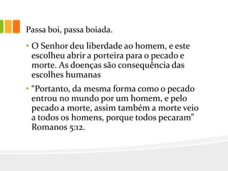 Passa boi, passa boiada.
• O Senhor deu liberdade ao homem, e este
escolheu abrir a porteira para o pecado e
morte. As doenças são consequência das
escolhes humanas
• “Portanto, da mesma forma como o pecado
entrou no mundo por um homem, e pelo
pecado a morte, assim também a morte veio
a todos os homens, porque todos pecaram”
Romanos 5:12.
 
