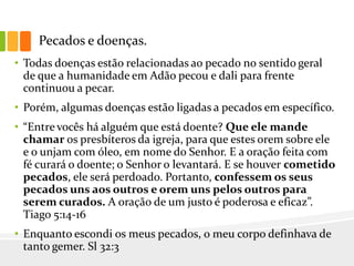 Pecados e doenças.
• Todas doenças estão relacionadas ao pecado no sentido geral
de que a humanidade em Adão pecou e dali para frente
continuou a pecar.
• Porém, algumas doenças estão ligadas a pecados em específico.
• “Entre vocês há alguém que está doente? Que ele mande
chamar os presbíteros da igreja, para que estes orem sobre ele
e o unjam com óleo, em nome do Senhor. E a oração feita com
fé curará o doente; o Senhor o levantará. E se houver cometido
pecados, ele será perdoado. Portanto, confessem os seus
pecados uns aos outros e orem uns pelos outros para
serem curados. A oração de um justo é poderosa e eficaz”.
Tiago 5:14-16
• Enquanto escondi os meus pecados, o meu corpo definhava de
tanto gemer. Sl 32:3
 