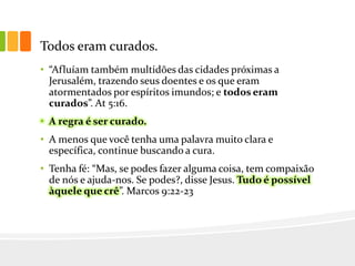 Todos eram curados.
• “Afluíam também multidões das cidades próximas a
Jerusalém, trazendo seus doentes e os que eram
atormentados por espíritos imundos; e todos eram
curados”. At 5:16.
• A regra é ser curado.
• A menos que você tenha uma palavra muito clara e
específica, continue buscando a cura.
• Tenha fé: “Mas, se podes fazer alguma coisa, tem compaixão
de nós e ajuda-nos. Se podes?, disse Jesus. Tudo é possível
àquele que crê”. Marcos 9:22-23
 