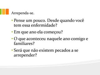 Arrependa-se.
• Pense um pouco. Desde quando você
tem essa enfermidade?
• Em que ano ela começou?
• O que aconteceu naquele ano comigo e
familiares?
• Será que não existem pecados a se
arrepender?
 