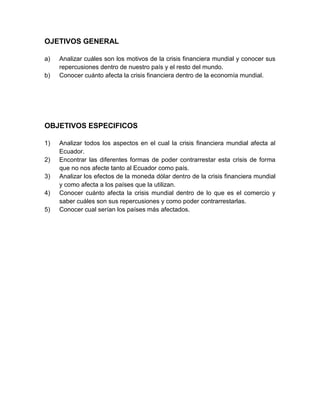 OJETIVOS GENERAL
a) Analizar cuáles son los motivos de la crisis financiera mundial y conocer sus
repercusiones dentro de nuestro país y el resto del mundo.
b) Conocer cuánto afecta la crisis financiera dentro de la economía mundial.
OBJETIVOS ESPECIFICOS
1) Analizar todos los aspectos en el cual la crisis financiera mundial afecta al
Ecuador.
2) Encontrar las diferentes formas de poder contrarrestar esta crisis de forma
que no nos afecte tanto al Ecuador como país.
3) Analizar los efectos de la moneda dólar dentro de la crisis financiera mundial
y como afecta a los países que la utilizan.
4) Conocer cuánto afecta la crisis mundial dentro de lo que es el comercio y
saber cuáles son sus repercusiones y como poder contrarrestarlas.
5) Conocer cual serían los países más afectados.
 