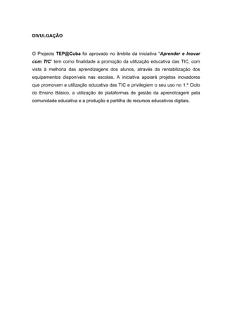 DIVULGAÇÃO


O Projecto TEP@Cuba foi aprovado no âmbito da iniciativa “Aprender e Inovar
com TIC” tem como finalidade a promoção da utilização educativa das TIC, com
vista à melhoria das aprendizagens dos alunos, através da rentabilização dos
equipamentos disponíveis nas escolas. A iniciativa apoiará projetos inovadores
que promovam a utilização educativa das TIC e privilegiem o seu uso no 1.º Ciclo
do Ensino Básico, a utilização de plataformas de gestão da aprendizagem pela
comunidade educativa e a produção e partilha de recursos educativos digitais.
 