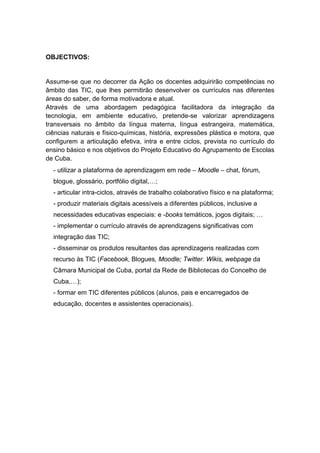 OBJECTIVOS:


Assume-se que no decorrer da Ação os docentes adquirirão competências no
âmbito das TIC, que lhes permitirão desenvolver os currículos nas diferentes
áreas do saber, de forma motivadora e atual.
Através de uma abordagem pedagógica facilitadora da integração da
tecnologia, em ambiente educativo, pretende-se valorizar aprendizagens
transversais no âmbito da língua materna, língua estrangeira, matemática,
ciências naturais e físico-químicas, história, expressões plástica e motora, que
configurem a articulação efetiva, intra e entre ciclos, prevista no currículo do
ensino básico e nos objetivos do Projeto Educativo do Agrupamento de Escolas
de Cuba.
  - utilizar a plataforma de aprendizagem em rede – Moodle – chat, fórum,
  blogue, glossário, portfólio digital,…;
  - articular intra-ciclos, através de trabalho colaborativo físico e na plataforma;
  - produzir materiais digitais acessíveis a diferentes públicos, inclusive a
  necessidades educativas especiais: e -books temáticos, jogos digitais; …
  - implementar o currículo através de aprendizagens significativas com
  integração das TIC;
  - disseminar os produtos resultantes das aprendizagens realizadas com
  recurso às TIC (Facebook, Blogues, Moodle; Twitter. Wikis, webpage da
  Câmara Municipal de Cuba, portal da Rede de Bibliotecas do Concelho de
  Cuba,…);
  - formar em TIC diferentes públicos (alunos, pais e encarregados de
  educação, docentes e assistentes operacionais).
 