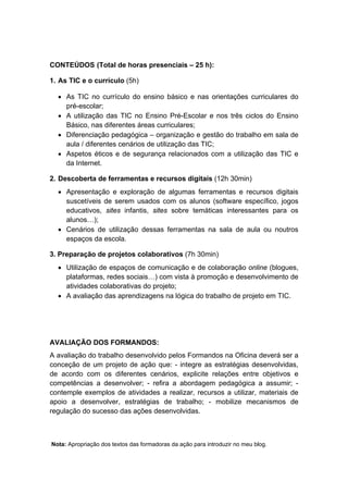 CONTEÚDOS (Total de horas presenciais – 25 h):

1. As TIC e o currículo (5h)

  • As TIC no currículo do ensino básico e nas orientações curriculares do
    pré-escolar;
  • A utilização das TIC no Ensino Pré-Escolar e nos três ciclos do Ensino
    Básico, nas diferentes áreas curriculares;
  • Diferenciação pedagógica – organização e gestão do trabalho em sala de
    aula / diferentes cenários de utilização das TIC;
  • Aspetos éticos e de segurança relacionados com a utilização das TIC e
    da Internet.

2. Descoberta de ferramentas e recursos digitais (12h 30min)
  • Apresentação e exploração de algumas ferramentas e recursos digitais
    suscetíveis de serem usados com os alunos (software específico, jogos
    educativos, sites infantis, sites sobre temáticas interessantes para os
    alunos…);
  • Cenários de utilização dessas ferramentas na sala de aula ou noutros
    espaços da escola.

3. Preparação de projetos colaborativos (7h 30min)
  • Utilização de espaços de comunicação e de colaboração online (blogues,
    plataformas, redes sociais…) com vista à promoção e desenvolvimento de
    atividades colaborativas do projeto;
  • A avaliação das aprendizagens na lógica do trabalho de projeto em TIC.




AVALIAÇÃO DOS FORMANDOS:
A avaliação do trabalho desenvolvido pelos Formandos na Oficina deverá ser a
conceção de um projeto de ação que: - integre as estratégias desenvolvidas,
de acordo com os diferentes cenários, explicite relações entre objetivos e
competências a desenvolver; - refira a abordagem pedagógica a assumir; -
contemple exemplos de atividades a realizar, recursos a utilizar, materiais de
apoio a desenvolver, estratégias de trabalho; - mobilize mecanismos de
regulação do sucesso das ações desenvolvidas.



Nota: Apropriação dos textos das formadoras da ação para introduzir no meu blog.
 
