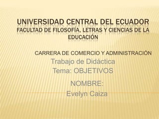 UNIVERSIDAD CENTRAL DEL ECUADOR
FACULTAD DE FILOSOFÍA, LETRAS Y CIENCIAS DE LA
EDUCACIÓN
CARRERA DE COMERCIO Y ADMINISTRACIÓN
Trabajo de Didáctica
Tema: OBJETIVOS
NOMBRE:
Evelyn Caiza
 