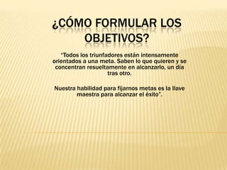¿CÓMO FORMULAR LOS
OBJETIVOS?
“Todos los triunfadores están intensamente
orientados a una meta. Saben lo que quieren y se
concentran resueltamente en alcanzarlo, un día
tras otro.
Nuestra habilidad para fijarnos metas es la llave
maestra para alcanzar el éxito”.
 