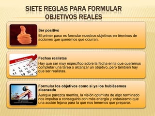 SIETE REGLAS PARA FORMULAR
OBJETIVOS REALES
Ser positivo
El primer paso es formular nuestros objetivos en términos de
acciones que queremos que ocurran.
Fechas realistas
Hay que ser muy específico sobre la fecha en la que queremos
completar una tarea o alcanzar un objetivo, pero también hay
que ser realistas.
Formular los objetivos como si ya los hubiésemos
alcanzado
Aunque parezca mentira, la visión optimista de algo terminado
nos impulsa a conseguirlo con más energía y entusiasmo que
una acción lejana para la que nos tenemos que preparar.
 