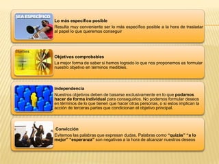 Lo más específico posible
Resulta muy conveniente ser lo más específico posible a la hora de trasladar
al papel lo que queremos conseguir
Objetivos comprobables
La mejor forma de saber si hemos logrado lo que nos proponemos es formular
nuestro objetivo en términos medibles.
Independencia
Nuestros objetivos deben de basarse exclusivamente en lo que podamos
hacer de forma individual para conseguirlos. No podemos formular deseos
en términos de lo que tienen que hacer otras personas, o si estos implican la
acción de terceras partes que condicionan el objetivo principal.
Convicción
Evitemos las palabras que expresan dudas. Palabras como “quizás” “a lo
mejor” “esperanza” son negativas a la hora de alcanzar nuestros deseos
 