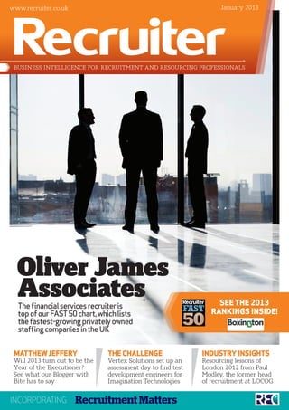 www.recruiter.co.uk                                                 January 2013




 BUSINESS INTELLIGENCE FOR RECRUITMENT AND RESOURCING PROFESSIONALS




  Oliver James
  Associates
  The financial services recruiter is                             SEE THE 2013
  top of our FAST 50 chart, which lists                         RANKINGS INSIDE!
  the fastest-growing privately owned
  staffing companies in the UK


 MATTHEW JEFFERY                THE CHALLENGE                 INDUSTRY INSIGHTS
 Will 2013 turn out to be the   Vertex Solutions set up an    Resourcing lessons of
 Year of the Executioner?       assessment day to find test   London 2012 from Paul
 See what our Blogger with      development engineers for     Modley, the former head
 Bite has to say                Imagination Technologies      of recruitment at LOCOG


INCORPORATING         Recruitment Matters
 