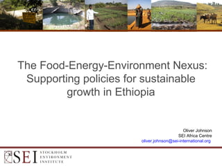 The Food-Energy-Environment Nexus:
Supporting policies for sustainable
growth in Ethiopia
Oliver Johnson
SEI Africa Centre
oliver.johnson@sei-international.org
 