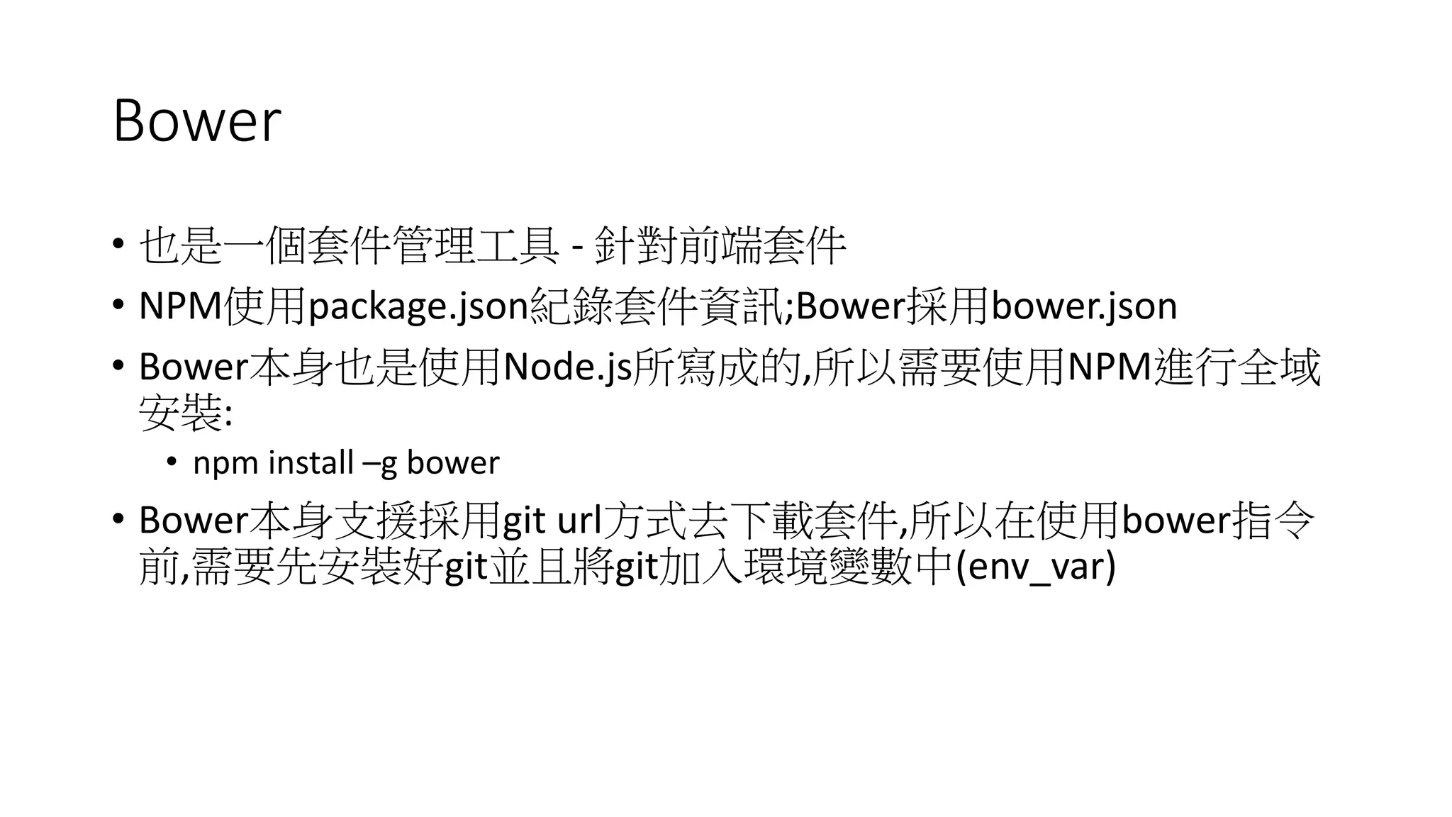 Bower
• 也是一個套件管理工具 - 針對前端套件
• NPM使用package.json紀錄套件資訊;Bower採用bower.json
• Bower本身也是使用Node.js所寫成的,所以需要使用NPM進行全域
安裝:
• npm install –g bower
• Bower本身支援採用git url方式去下載套件,所以在使用bower指令
前,需要先安裝好git並且將git加入環境變數中(env_var)
 