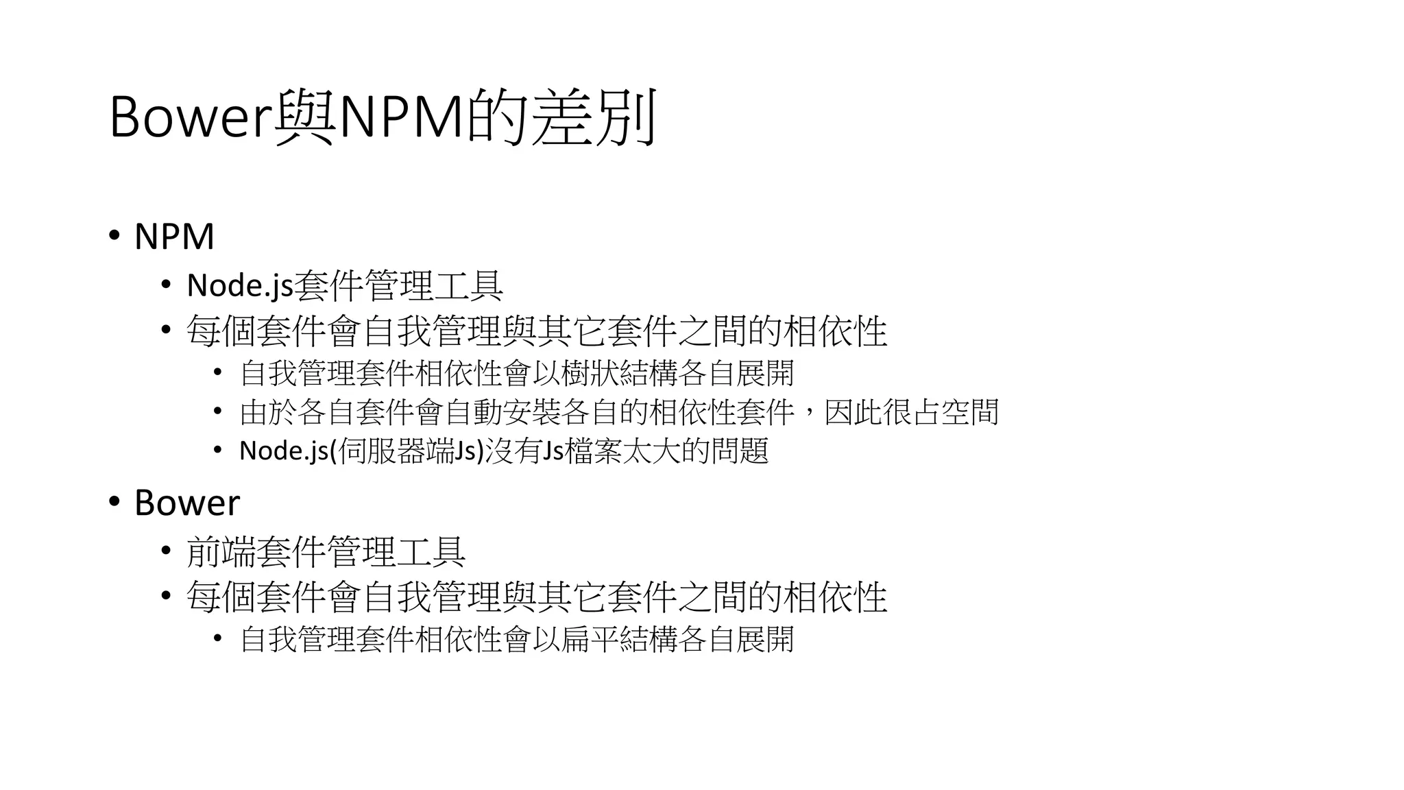 Bower與NPM的差別
• NPM
• Node.js套件管理工具
• 每個套件會自我管理與其它套件之間的相依性
• 自我管理套件相依性會以樹狀結構各自展開
• 由於各自套件會自動安裝各自的相依性套件，因此很占空間
• Node.js(伺服器端Js)沒有Js檔案太大的問題
• Bower
• 前端套件管理工具
• 每個套件會自我管理與其它套件之間的相依性
• 自我管理套件相依性會以扁平結構各自展開
 