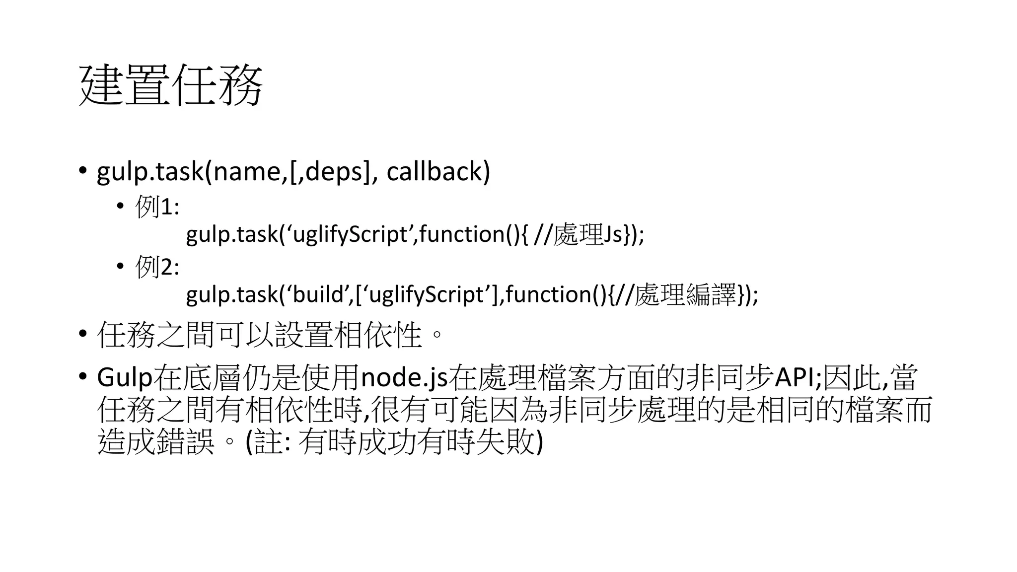 建置任務
• gulp.task(name,[,deps], callback)
• 例1:
gulp.task(‘uglifyScript’,function(){ //處理Js});
• 例2:
gulp.task(‘build’,[‘uglifyScript’],function(){//處理編譯});
• 任務之間可以設置相依性。
• Gulp在底層仍是使用node.js在處理檔案方面的非同步API;因此,當
任務之間有相依性時,很有可能因為非同步處理的是相同的檔案而
造成錯誤。(註: 有時成功有時失敗)
 
