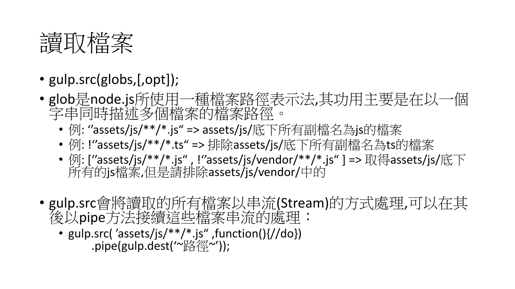 讀取檔案
• gulp.src(globs,[,opt]);
• glob是node.js所使用一種檔案路徑表示法,其功用主要是在以一個
字串同時描述多個檔案的檔案路徑。
• 例: ‘’assets/js/**/*.js“ => assets/js/底下所有副檔名為js的檔案
• 例: !‘’assets/js/**/*.ts“ => 排除assets/js/底下所有副檔名為ts的檔案
• 例: [‘’assets/js/**/*.js“ , !‘’assets/js/vendor/**/*.js“ ] => 取得assets/js/底下
所有的js檔案,但是請排除assets/js/vendor/中的
• gulp.src會將讀取的所有檔案以串流(Stream)的方式處理,可以在其
後以pipe方法接續這些檔案串流的處理：
• gulp.src( ’assets/js/**/*.js“ ,function(){//do})
.pipe(gulp.dest(‘~路徑~’));
 