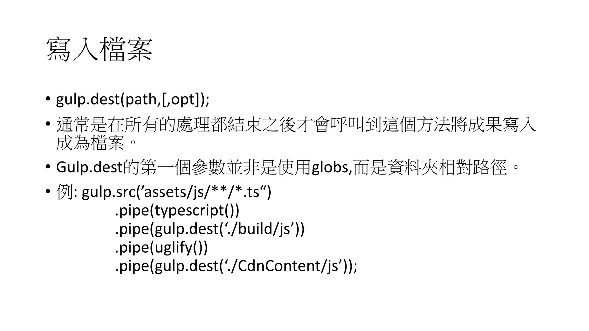 寫入檔案
• gulp.dest(path,[,opt]);
• 通常是在所有的處理都結束之後才會呼叫到這個方法將成果寫入
成為檔案。
• Gulp.dest的第一個參數並非是使用globs,而是資料夾相對路徑。
• 例: gulp.src(’assets/js/**/*.ts“)
.pipe(typescript())
.pipe(gulp.dest(‘./build/js’))
.pipe(uglify())
.pipe(gulp.dest(‘./CdnContent/js’));
 